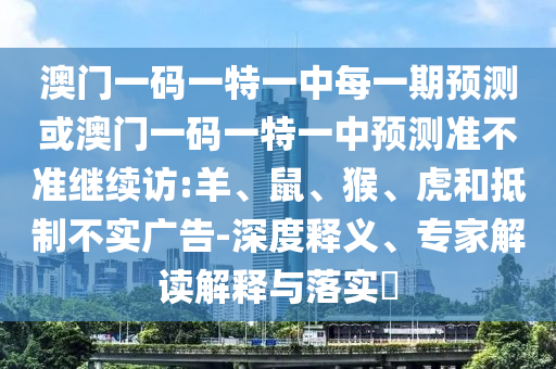 澳門一碼一特一中每一期預測或澳門一碼一特一中預測準不準繼續訪:羊、鼠、猴、虎和抵制不實廣告-深度釋義、專家解讀解釋與落實?