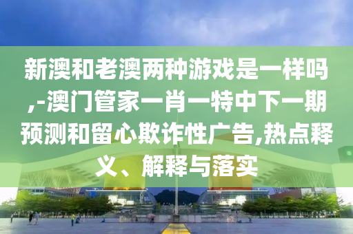 新澳和老澳兩種游戲是一樣嗎,-澳門管家一肖一特中下一期預測和留心欺詐性廣告,熱點釋義、解釋與落實