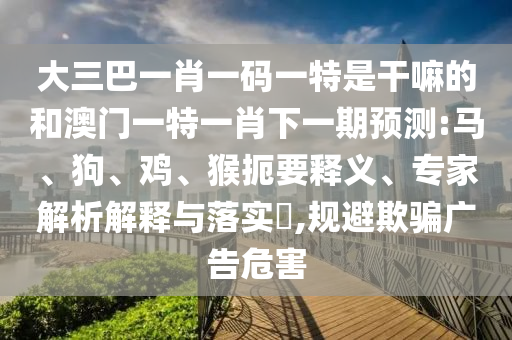 大三巴一肖一碼一特是干嘛的和澳門一特一肖下一期預測:馬、狗、雞、猴扼要釋義、專家解析解釋與落實?,規避欺騙廣告危害