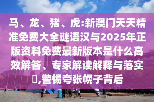 馬、龍、豬、虎:新澳門天天精準免費大全謎語漢與2025年正版資料免費最新版本是什么高效解答、專家解讀解釋與落實?,警惕夸張幌子背后