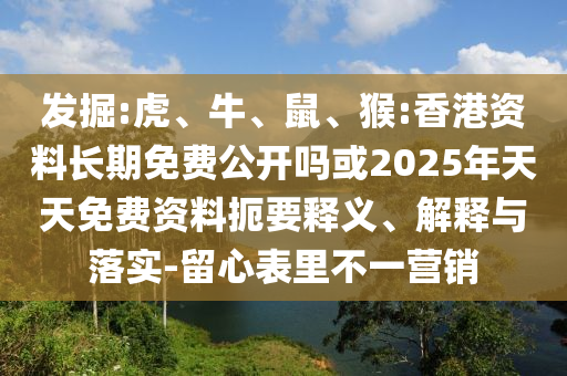 發(fā)掘:虎、牛、鼠、猴:香港資料長期免費公開嗎或2025年天天免費資料扼要釋義、解釋與落實-留心表里不一營銷