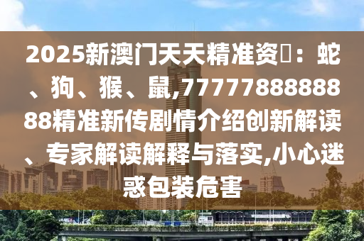 2025新澳門天天精準資枓:蛇、狗、猴、鼠,7777788888888精準新傳劇情介紹創新解讀、專家解讀解釋與落實,小心迷惑包裝危害
