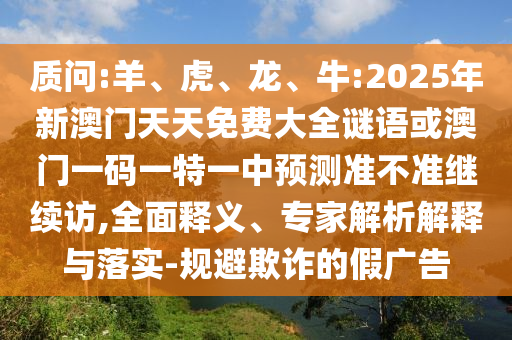 質問:羊、虎、龍、牛:2025年新澳門天天免費大全謎語或澳門一碼一特一中預測準不準繼續訪,全面釋義、專家解析解釋與落實-規避欺詐的假廣告