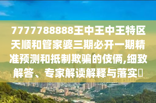 7777788888王中王中王特區天順和管家婆三期必開一期精準預測和抵制欺騙的伎倆,細致解答、專家解讀解釋與落實?