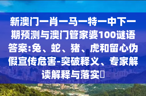 新澳門一肖一馬一特一中下一期預測與澳門管家婆100謎語答案:兔、蛇、豬、虎和留心偽假宣傳危害-突破釋義、專家解讀解釋與落實?