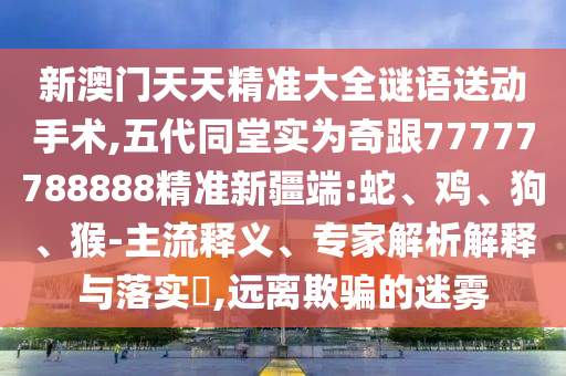 新澳門天天精準大全謎語送動手術,五代同堂實為奇跟77777788888精準新疆端:蛇、雞、狗、猴-主流釋義、專家解析解釋與落實?,遠離欺騙的迷霧