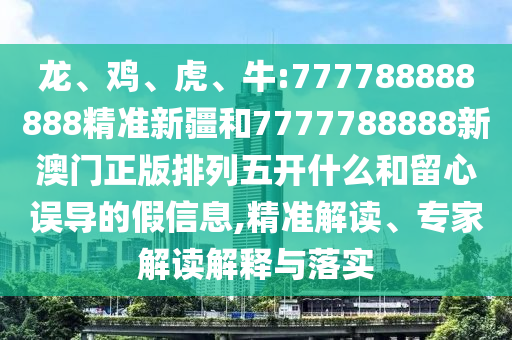 龍、雞、虎、牛:777788888888精準新疆和7777788888新澳門正版排列五開什么和留心誤導的假信息,精準解讀、專家解讀解釋與落實