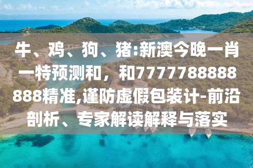牛、雞、狗、豬:新澳今晚一肖一特預測和,和7777788888888精準,謹防虛假包裝計-前沿剖析、專家解讀解釋與落實