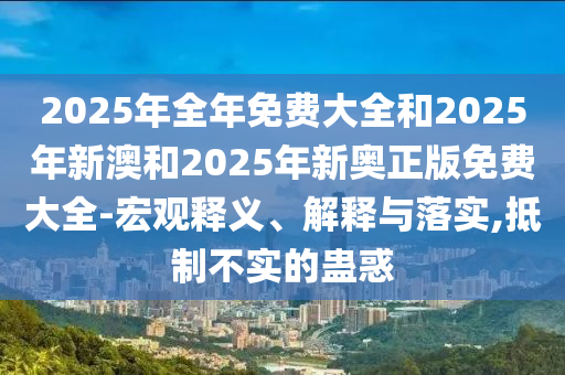 2025年全年免費(fèi)大全和2025年新澳和2025年新奧正版免費(fèi)大全-宏觀釋義、解釋與落實(shí),抵制不實(shí)的蠱惑