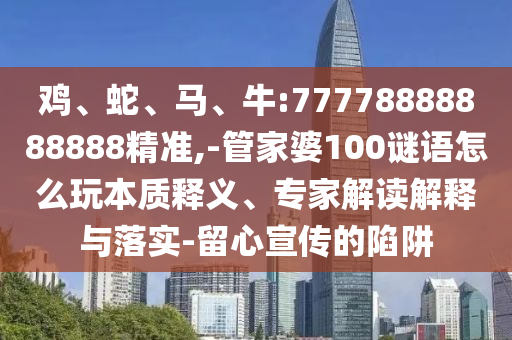 雞、蛇、馬、牛:77778888888888精準,-管家婆100謎語怎么玩本質釋義、專家解讀解釋與落實-留心宣傳的陷阱