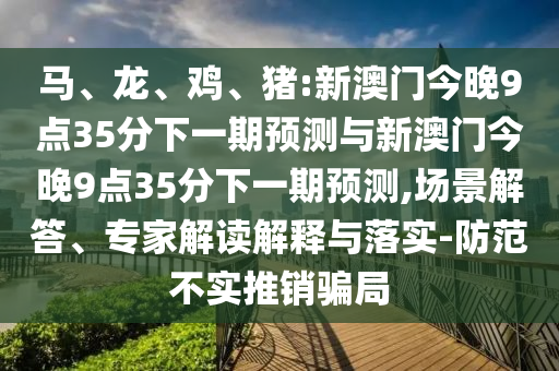 馬、龍、雞、豬:新澳門今晚9點35分下一期預(yù)測與新澳門今晚9點35分下一期預(yù)測,場景解答、專家解讀解釋與落實-防范不實推銷騙局