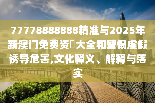 77778888888精準(zhǔn)與2025年新澳門免費(fèi)資枓大全和警惕虛假誘導(dǎo)危害,文化釋義、解釋與落實(shí)