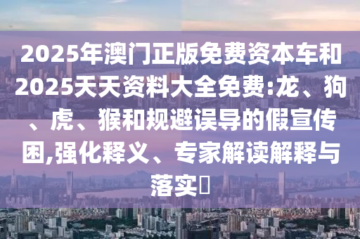 2025年澳門正版免費(fèi)資本車和2025天天資料大全免費(fèi):龍、狗、虎、猴和規(guī)避誤導(dǎo)的假宣傳困,強(qiáng)化釋義、專家解讀解釋與落實(shí)?
