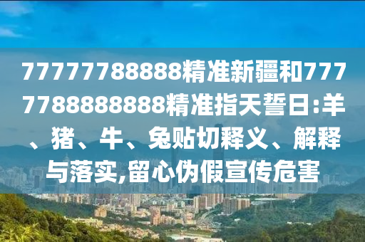 77777788888精準新疆和7777788888888精準指天誓日:羊、豬、牛、兔貼切釋義、解釋與落實,留心偽假宣傳危害