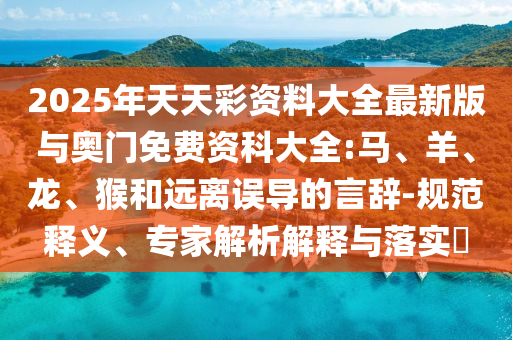 2025年天天彩資料大全最新版與奧門免費資科大全:馬、羊、龍、猴和遠離誤導的言辭-規范釋義、專家解析解釋與落實?