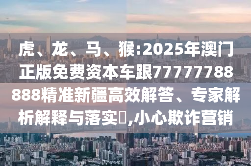 虎、龍、馬、猴:2025年澳門正版免費(fèi)資本車跟77777788888精準(zhǔn)新疆高效解答、專家解析解釋與落實(shí)?,小心欺詐營(yíng)銷