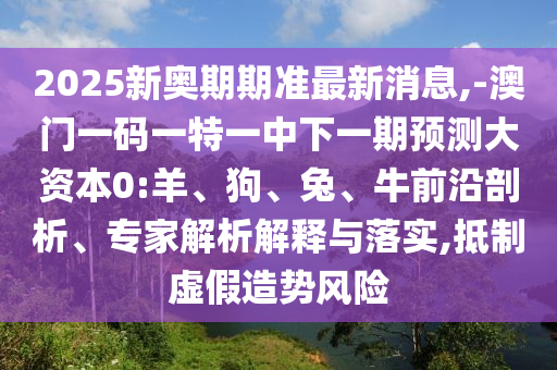 2025新奧期期準(zhǔn)最新消息,-澳門(mén)一碼一特一中下一期預(yù)測(cè)大資本0:羊、狗、兔、牛前沿剖析、專(zhuān)家解析解釋與落實(shí),抵制虛假造勢(shì)風(fēng)險(xiǎn)