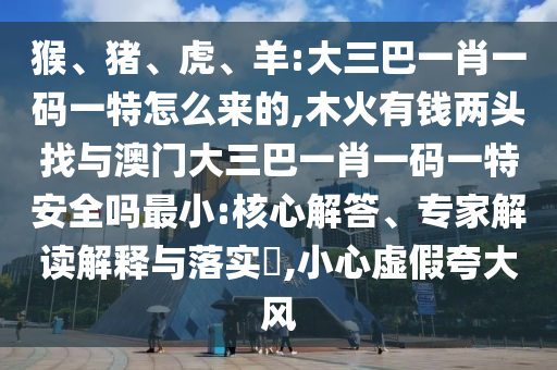 猴、豬、虎、羊:大三巴一肖一碼一特怎么來的,木火有錢兩頭找與澳門大三巴一肖一碼一特安全嗎最小:核心解答、專家解讀解釋與落實?,小心虛假夸大風