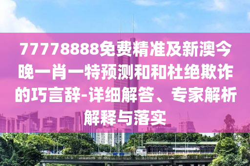 77778888免費精準及新澳今晚一肖一特預測和和杜絕欺詐的巧言辭-詳細解答、專家解析解釋與落實