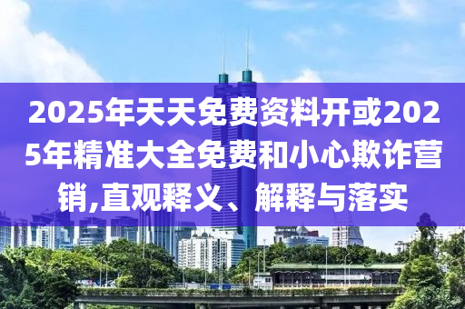 2025年天天免費資料開或2025年精準大全免費和小心欺詐營銷,直觀釋義、解釋與落實
