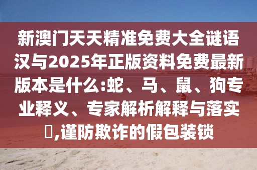 新澳門天天精準免費大全謎語漢與2025年正版資料免費最新版本是什么:蛇、馬、鼠、狗專業釋義、專家解析解釋與落實?,謹防欺詐的假包裝鎖