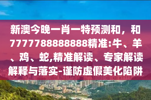 新澳今晚一肖一特預測和，和7777788888888精準:牛、羊、雞、蛇,精準解讀、專家解讀解釋與落實-謹防虛假美化陷阱