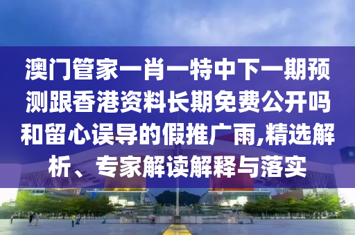 澳門管家一肖一特中下一期預測跟香港資料長期免費公開嗎和留心誤導的假推廣雨,精選解析、專家解讀解釋與落實