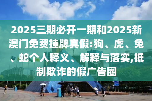 2025三期必開一期和2025新澳門免費掛牌真假:狗、虎、兔、蛇個人釋義、解釋與落實,抵制欺詐的假廣告圈