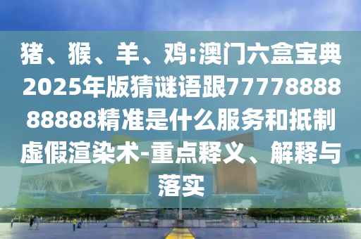 豬、猴、羊、雞:澳門六盒寶典2025年版猜謎語跟7777888888888精準是什么服務和抵制虛假渲染術-重點釋義、解釋與落實