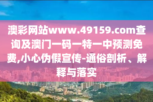 澳彩網站www.49159.соm查詢及澳門一碼一特一中預測免費,小心偽假宣傳-通俗剖析、解釋與落實