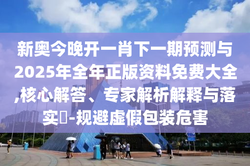 新奧今晚開一肖下一期預測與2025年全年正版資料免費大全,核心解答、專家解析解釋與落實?-規避虛假包裝危害