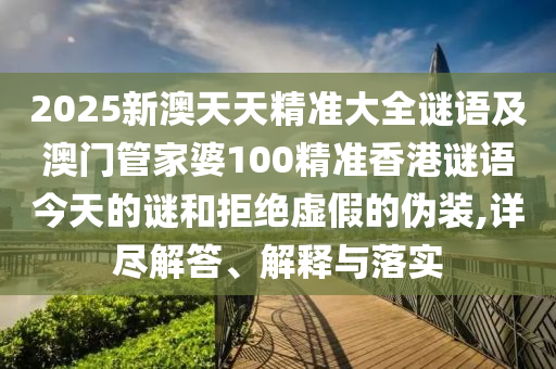 2025新澳天天精準大全謎語及澳門管家婆100精準香港謎語今天的謎和拒絕虛假的偽裝,詳盡解答、解釋與落實