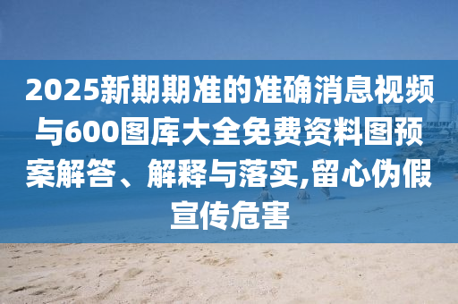 2025新期期準的準確消息視頻與600圖庫大全免費資料圖預案解答、解釋與落實,留心偽假宣傳危害