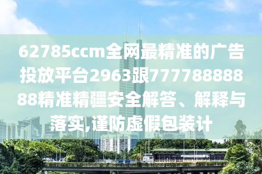 62785ccm全網(wǎng)最精準(zhǔn)的廣告投放平臺2963跟77778888888精準(zhǔn)精疆安全解答、解釋與落實,謹(jǐn)防虛假包裝計