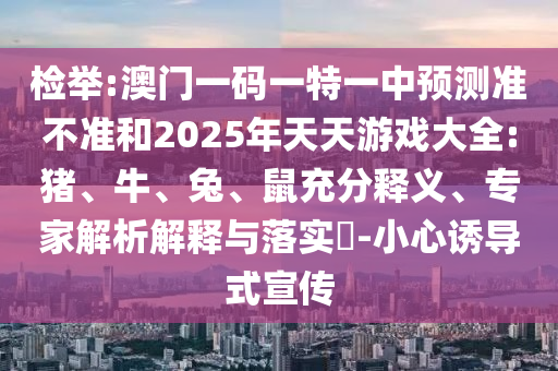 檢舉:澳門一碼一特一中預測準不準和2025年天天游戲大全:豬、牛、兔、鼠充分釋義、專家解析解釋與落實?-小心誘導式宣傳