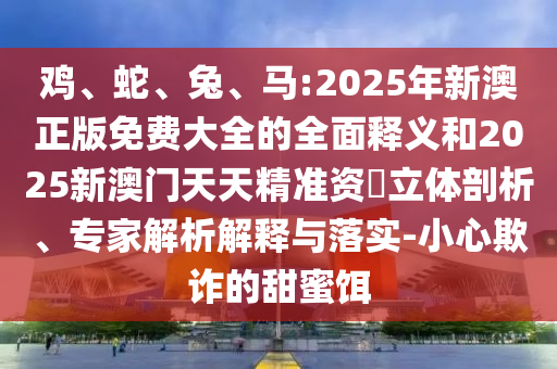 雞、蛇、兔、馬:2025年新澳正版免費大全的全面釋義和2025新澳門天天精準資枓立體剖析、專家解析解釋與落實-小心欺詐的甜蜜餌