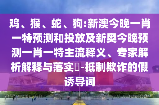 雞、猴、蛇、狗:新澳今晚一肖一特預(yù)測(cè)和投放及新奧今晚預(yù)測(cè)一肖一特主流釋義、專家解析解釋與落實(shí)?-抵制欺詐的假誘導(dǎo)詞