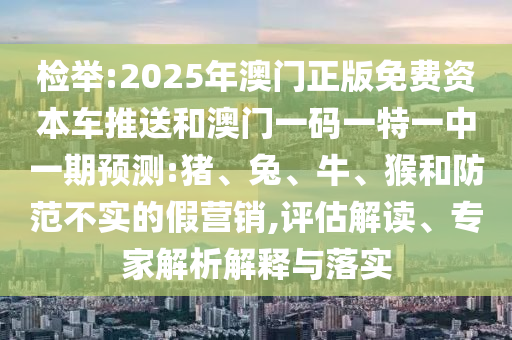檢舉:2025年澳門正版免費資本車推送和澳門一碼一特一中一期預測:豬、兔、牛、猴和防范不實的假營銷,評估解讀、專家解析解釋與落實