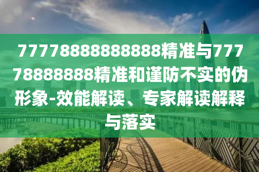77778888888888精準(zhǔn)與77778888888精準(zhǔn)和謹(jǐn)防不實(shí)的偽形象-效能解讀、專家解讀解釋與落實(shí)