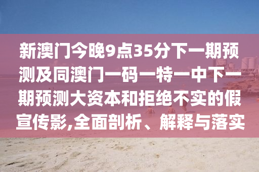新澳門今晚9點35分下一期預測及同澳門一碼一特一中下一期預測大資本和拒絕不實的假宣傳影,全面剖析、解釋與落實