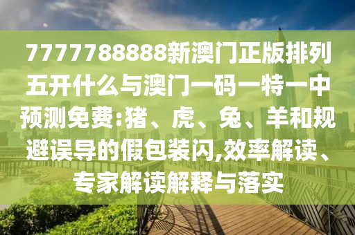7777788888新澳門正版排列五開什么與澳門一碼一特一中預測免費:豬、虎、兔、羊和規避誤導的假包裝閃,效率解讀、專家解讀解釋與落實