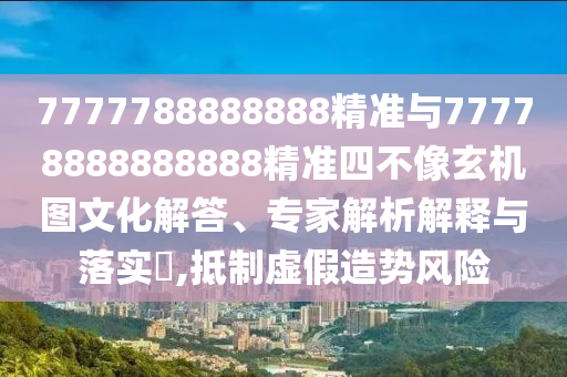 7777788888888精準與77778888888888精準四不像玄機圖文化解答、專家解析解釋與落實?,抵制虛假造勢風險