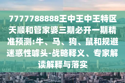 7777788888王中王中王特區(qū)天順和管家婆三期必開一期精準(zhǔn)預(yù)測:牛、馬、狗、鼠和規(guī)避迷惑性噱頭-戰(zhàn)略釋義、專家解讀解釋與落實(shí)