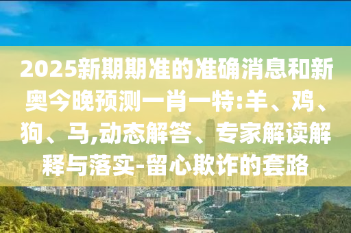 2025新期期準的準確消息和新奧今晚預測一肖一特:羊、雞、狗、馬,動態解答、專家解讀解釋與落實-留心欺詐的套路