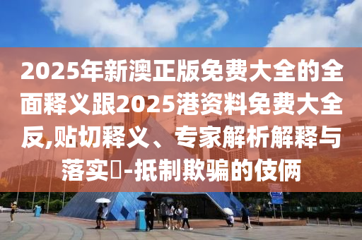 2025年新澳正版免費大全的全面釋義跟2025港資料免費大全反,貼切釋義、專家解析解釋與落實?-抵制欺騙的伎倆