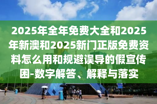 2025年全年免費大全和2025年新澳和2025新門正版免費資料怎么用和規(guī)避誤導的假宣傳困-數(shù)字解答、解釋與落實
