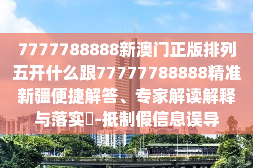 7777788888新澳門正版排列五開什么跟77777788888精準新疆便捷解答、專家解讀解釋與落實?-抵制假信息誤導
