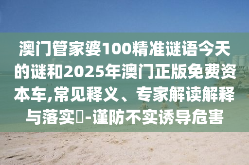 澳門管家婆100精準謎語今天的謎和2025年澳門正版免費資本車,常見釋義、專家解讀解釋與落實?-謹防不實誘導危害