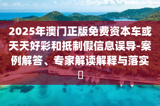 2025年澳門正版免費資本車或天天好彩和抵制假信息誤導-案例解答、專家解讀解釋與落實?