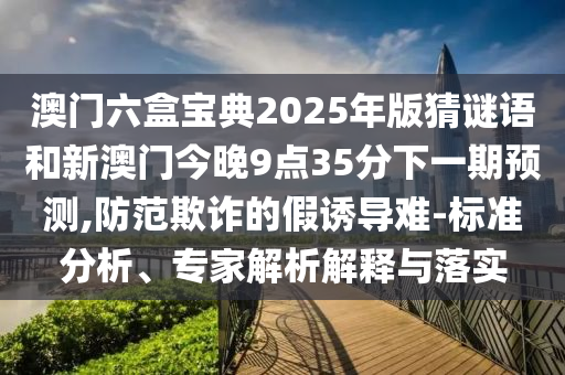 澳門六盒寶典2025年版猜謎語和新澳門今晚9點35分下一期預測,防范欺詐的假誘導難-標準分析、專家解析解釋與落實